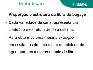 Proporção e estrutura da fibra do bagaço
- Cada variedade de cana, apresenta um
conteúdo e estrutura de fibra distinta.
- Para obtermos uma mesma extração,
necessitamos de uma maior quantidade de
água para um maior conteúdo de fibra.
Embebição
 