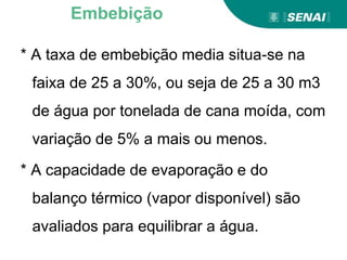 * A taxa de embebição media situa-se na
faixa de 25 a 30%, ou seja de 25 a 30 m3
de água por tonelada de cana moída, com
variação de 5% a mais ou menos.
* A capacidade de evaporação e do
balanço térmico (vapor disponível) são
avaliados para equilibrar a água.
Embebição
 