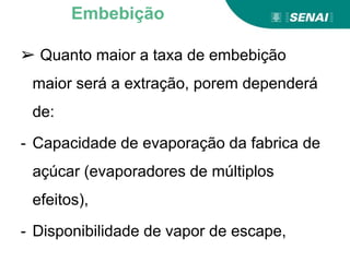 ➢ Quanto maior a taxa de embebição
maior será a extração, porem dependerá
de:
- Capacidade de evaporação da fabrica de
açúcar (evaporadores de múltiplos
efeitos),
- Disponibilidade de vapor de escape,
Embebição
 
