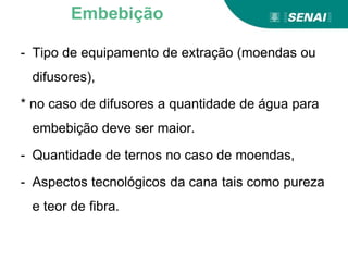 - Tipo de equipamento de extração (moendas ou
difusores),
* no caso de difusores a quantidade de água para
embebição deve ser maior.
- Quantidade de ternos no caso de moendas,
- Aspectos tecnológicos da cana tais como pureza
e teor de fibra.
Embebição
 