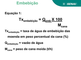 Equação 1:
Txembebição = Qemb X 100
Mcana
Txembebição = taxa de água de embebição das
moenda em peso percentual da cana (%)
Qembebição = vazão de água
Mcana = peso de cana moída (t/h)
Embebição
 