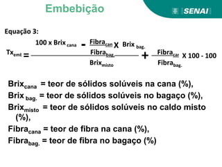 Equação 3:
Fibracana
Txemb. Fibrabag. Fibracana
Brixmisto Fibrabag.
+
-
= X 100 - 100
X Brix bag.
100 x Brix cana
Brixcana = teor de sólidos solúveis na cana (%),
Brix bag. = teor de sólidos solúveis no bagaço (%),
Brixmisto = teor de sólidos solúveis no caldo misto
(%),
Fibracana = teor de fibra na cana (%),
Fibrabag. = teor de fibra no bagaço (%)
Embebição
 