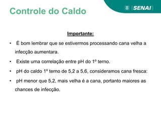Controle do Caldo
Importante:
• É bom lembrar que se estivermos processando cana velha a
infecção aumentara.
• Existe uma correlação entre pH do 1º terno.
• pH do caldo 1º terno de 5,2 a 5,6, consideramos cana fresca:
• pH menor que 5,2, mais velha é a cana, portanto maiores as
chances de infecção.
 