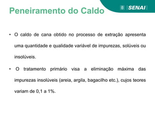 Peneiramento do Caldo
• O caldo de cana obtido no processo de extração apresenta
uma quantidade e qualidade variável de impurezas, solúveis ou
insolúveis.
• O tratamento primário visa a eliminação máxima das
impurezas insolúveis (areia, argila, bagacilho etc.), cujos teores
variam de 0,1 a 1%.
 