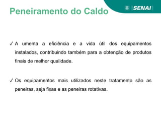 Peneiramento do Caldo
✓ A umenta a eficiência e a vida útil dos equipamentos
instalados, contribuindo também para a obtenção de produtos
finais de melhor qualidade.
✓ Os equipamentos mais utilizados neste tratamento são as
peneiras, seja fixas e as peneiras rotativas.
 