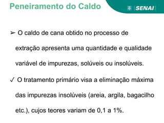 ➢ O caldo de cana obtido no processo de
extração apresenta uma quantidade e qualidade
variável de impurezas, solúveis ou insolúveis.
✓ O tratamento primário visa a eliminação máxima
das impurezas insolúveis (areia, argila, bagacilho
etc.), cujos teores variam de 0,1 a 1%.
Peneiramento do Caldo
 