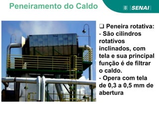 ❑ Peneira rotativa:
- São cilindros
rotativos
inclinados, com
tela e sua principal
função é de filtrar
o caldo.
- Opera com tela
de 0,3 a 0,5 mm de
abertura
Peneiramento do Caldo
 
