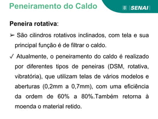 Peneira rotativa:
➢ São cilindros rotativos inclinados, com tela e sua
principal função é de filtrar o caldo.
✓ Atualmente, o peneiramento do caldo é realizado
por diferentes tipos de peneiras (DSM, rotativa,
vibratória), que utilizam telas de vários modelos e
aberturas (0,2mm a 0,7mm), com uma eficiência
da ordem de 60% a 80%.Também retorna à
moenda o material retido.
Peneiramento do Caldo
 