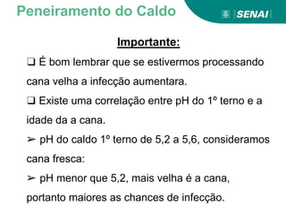 Importante:
❑ É bom lembrar que se estivermos processando
cana velha a infecção aumentara.
❑ Existe uma correlação entre pH do 1º terno e a
idade da a cana.
➢ pH do caldo 1º terno de 5,2 a 5,6, consideramos
cana fresca:
➢ pH menor que 5,2, mais velha é a cana,
portanto maiores as chances de infecção.
Peneiramento do Caldo
 