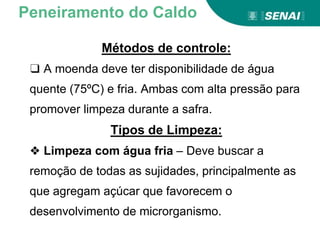 Métodos de controle:
❑ A moenda deve ter disponibilidade de água
quente (75ºC) e fria. Ambas com alta pressão para
promover limpeza durante a safra.
Tipos de Limpeza:
❖ Limpeza com água fria – Deve buscar a
remoção de todas as sujidades, principalmente as
que agregam açúcar que favorecem o
desenvolvimento de microrganismo.
Peneiramento do Caldo
 