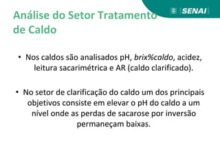 Análise do Setor Tratamento
de Caldo
• Nos caldos são analisados pH, brix%caldo, acidez,
leitura sacarimétrica e AR (caldo clarificado).
• No setor de clarificação do caldo um dos principais
objetivos consiste em elevar o pH do caldo a um
nível onde as perdas de sacarose por inversão
permaneçam baixas.
 