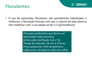 Floculantes
• O uso de poliamidas floculantes são parcialmente hidrolisadas e
melhoram a floculação fazendo com que o volume de lodo diminua
sem modificar o pH. E sua adição vai de 1 a 3 g/Ton/decana
Principais parâmetros que devem ser
observados neste processo:
pH do caldo clarificado: 6,8 a 7,0;
Tempo de retenção: 30 min à 3 horas;
Flocos pequenos: falta de polímero;
Caldo turvo: pH baixo ou falta de sulfito.
 