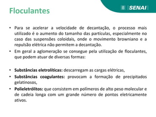 Floculantes
• Para se acelerar a velocidade de decantação, o processo mais
utilizado é o aumento do tamanho das partículas, especialmente no
caso das suspensões coloidais, onde o movimento browniano e a
repulsão elétrica não permitem a decantação.
• Em geral a aglomeração se consegue pela utilização de floculantes,
que podem atuar de diversas formas:
• Substâncias eletrolíticas: descarregam as cargas elétricas,
• Substâncias coagulantes: provocam a formação de precipitados
gelatinosos,
• Polieletrólitos: que consistem em polímeros de alto peso molecular e
de cadeia longa com um grande número de pontos eletricamente
ativos.
 