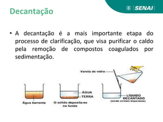 Decantação
• A decantação é a mais importante etapa do
processo de clarificação, que visa purificar o caldo
pela remoção de compostos coagulados por
sedimentação.
 