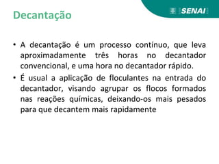 Decantação
• A decantação é um processo contínuo, que leva
aproximadamente três horas no decantador
convencional, e uma hora no decantador rápido.
• É usual a aplicação de floculantes na entrada do
decantador, visando agrupar os flocos formados
nas reações químicas, deixando-os mais pesados
para que decantem mais rapidamente
 