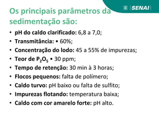 Os principais parâmetros da
sedimentação são:
• pH do caldo clarificado: 6,8 a 7,0;
• Transmitância: • 60%;
• Concentração do lodo: 45 a 55% de impurezas;
• Teor de P2O5 • 30 ppm;
• Tempo de retenção: 30 min à 3 horas;
• Flocos pequenos: falta de polímero;
• Caldo turvo: pH baixo ou falta de sulfito;
• Impurezas flotando: temperatura baixa;
• Caldo com cor amarelo forte: pH alto.
 