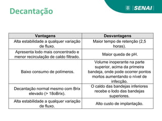 Decantação
Vantagens Desvantagens
Alta estabilidade a qualquer variação
de fluxo.
Maior tempo de retenção (2,5
horas).
Apresenta lodo mais concentrado e
menor recirculação de caldo filtrado.
Maior queda de pH.
Baixo consumo de polímeros.
Volume inoperante na parte
superior, acima da primeira
bandeja, onde pode ocorrer pontos
mortos aumentando o nível de
infecção.
Decantação normal mesmo com Brix
elevado (> 18oBrix).
O caldo das bandejas inferiores
recebe o lodo das bandejas
superiores.
Alta estabilidade a qualquer variação
de fluxo.
Alto custo de implantação.
 