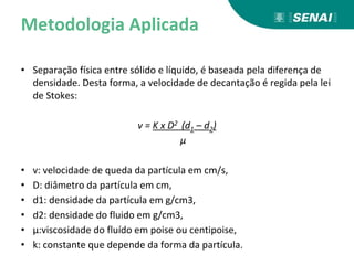 Metodologia Aplicada
• Separação física entre sólido e líquido, é baseada pela diferença de
densidade. Desta forma, a velocidade de decantação é regida pela lei
de Stokes:
v = K x D2 (d1 – d2)
μ
• v: velocidade de queda da partícula em cm/s,
• D: diâmetro da partícula em cm,
• d1: densidade da partícula em g/cm3,
• d2: densidade do fluido em g/cm3,
• μ:viscosidade do fluído em poise ou centipoise,
• k: constante que depende da forma da partícula.
 