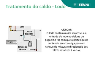 Tratamento do caldo - Lodo
CICLONE
O lodo contém muita sacarose, e a
entrada do lodo no ciclone de
bagacilho faz com que a parte líquida
contendo sacarose siga para um
tanque de mistura e direcionado aos
filtros rotativos à vácuo.
 