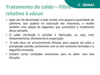 Tratamento do caldo – Filtro
rotativo à vácuo
• Após sair do decantador o lodo recebe uma pequena quantidade de
polímero, que ajudará na separação das impurezas, e recebe
também uma adição de bagacilho, que aumentará o rendimento
dessa extração.
• O caldo clarificado é enviado à fabricação, ou seja, mais
freqüentemente, diretamente à evaporação.
• O lodo deve ser primeiramente filtrado, para separar do caldo o
precipitado contido, juntamente com os sais insolúveis formados e o
bagacilho arrastado.
• Existem certas condições necessárias para se obter uma boa
filtração.
 