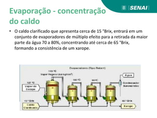 Evaporação - concentração
do caldo
• O caldo clarificado que apresenta cerca de 15 °Brix, entrará em um
conjunto de evaporadores de múltiplo efeito para a retirada da maior
parte da água 70 a 80%, concentrando até cerca de 65 °Brix,
formando a consistência de um xarope.
 