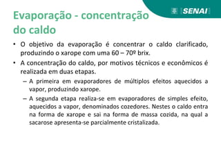 Evaporação - concentração
do caldo
• O objetivo da evaporação é concentrar o caldo clarificado,
produzindo o xarope com uma 60 – 70º brix.
• A concentração do caldo, por motivos técnicos e econômicos é
realizada em duas etapas.
– A primeira em evaporadores de múltiplos efeitos aquecidos a
vapor, produzindo xarope.
– A segunda etapa realiza-se em evaporadores de simples efeito,
aquecidos a vapor, denominados cozedores. Nestes o caldo entra
na forma de xarope e sai na forma de massa cozida, na qual a
sacarose apresenta-se parcialmente cristalizada.
 