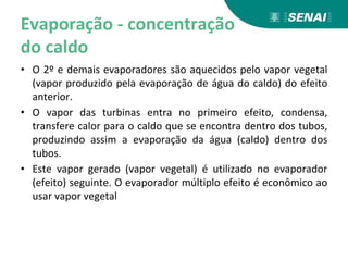 Evaporação - concentração
do caldo
• O 2º e demais evaporadores são aquecidos pelo vapor vegetal
(vapor produzido pela evaporação de água do caldo) do efeito
anterior.
• O vapor das turbinas entra no primeiro efeito, condensa,
transfere calor para o caldo que se encontra dentro dos tubos,
produzindo assim a evaporação da água (caldo) dentro dos
tubos.
• Este vapor gerado (vapor vegetal) é utilizado no evaporador
(efeito) seguinte. O evaporador múltiplo efeito é econômico ao
usar vapor vegetal
 