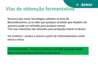 Vias de obtenção fermentativa
Na busca por novas tecnologias voltadas na área de
Biocombustíveis, já se sabe que qualquer produto que dispõem de
açúcares pode ser utilizado para produzir etanol.
Três vias industriais são utilizadas para produção etanol no Brasil:
Via sintética – produz o etanol a partir de hidrocarbonetos como:
eteno e etino;
Via fermentativa – forma econômica e de fácil aplicação desde
que o processo seja totalmente controlável.
 