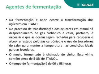 Agentes de fermentação
• Na fermentação é onde ocorre a transformação dos
açúcares em ETANOL.
• No processo de transformação dos açúcares em etanol há
desprendimento de gás carbônico e calor, portanto, é
necessário que as dornas sejam fechadas para recuperar o
álcool arrastado pelo gás carbônico e o uso de trocadores
de calor para manter a temperatura nas condições ideais
para as leveduras.
• O mosto fermentado é chamado de vinho. Esse vinho
contém cerca de 5-8% de ETANOL.
• O tempo de fermentação é de 06 a 08 horas
 