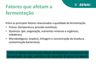 Fatores que afetam a
fermentação
Entre os principais fatores relacionados a qualidade da fermentação:
• Físicos: (temperatura, pressão osmótica);
• Químicos: (pH, oxigenação, nutrientes minerais e orgânicos,
inibidores);
• Microbiológicos: (espécie, linhagem e concentração da levedura,
contaminação bacteriana).
Todos os fatores mencionados afetam diretamente o rendimento da
fermentação, ou seja, a eficiência da conversão de açúcar em etanol.
 