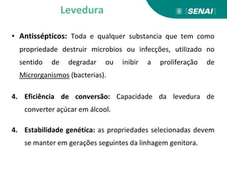 ▪ Antissépticos: Toda e qualquer substancia que tem como
propriedade destruir microbios ou infecções, utilizado no
sentido de degradar ou inibir a proliferação de
Microrganismos (bacterias).
4. Eficiência de conversão: Capacidade da levedura de
converter açúcar em álcool.
4. Estabilidade genética: as propriedades selecionadas devem
se manter em gerações seguintes da linhagem genitora.
Levedura
 