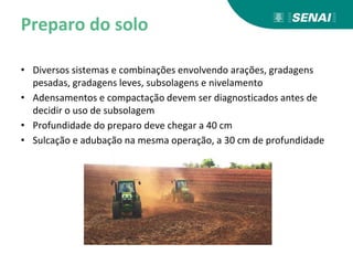 Preparo do solo
• Diversos sistemas e combinações envolvendo arações, gradagens
pesadas, gradagens leves, subsolagens e nivelamento
• Adensamentos e compactação devem ser diagnosticados antes de
decidir o uso de subsolagem
• Profundidade do preparo deve chegar a 40 cm
• Sulcação e adubação na mesma operação, a 30 cm de profundidade
 