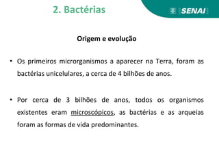 Origem e evolução
• Os primeiros microrganismos a aparecer na Terra, foram as
bactérias unicelulares, a cerca de 4 bilhões de anos.
• Por cerca de 3 bilhões de anos, todos os organismos
existentes eram microscópicos, as bactérias e as arqueias
foram as formas de vida predominantes.
2. Bactérias
 