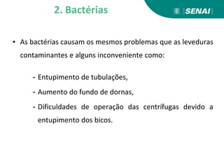 ▪ As bactérias causam os mesmos problemas que as leveduras
contaminantes e alguns inconveniente como:
- Entupimento de tubulações,
- Aumento do fundo de dornas,
- Dificuldades de operação das centrífugas devido a
entupimento dos bicos.
2. Bactérias
 