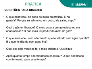 PRÁTICA
QUESTÕES PARA DISCUTIR
1. O que aconteceu no copo do inicio da prática? E na
garrafa? Porque se adicionou um pouco de sal no copo?
1. Qual o gás foi liberado? O meio estava em aerobiose ou em
anaerobiose? O que mais foi produzido além do gás?
1. O que aconteceu com o fermento que foi diluído com água quente?
E o que foi diluído com água fria?
1. Qual dos dois modelos foi o mais eficiente? Justifique
1. Após quanto tempo a fermentação encerrou? O que aconteceu
com fermento após esse tempo?
 
