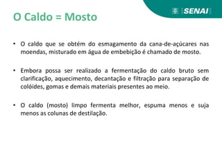 O Caldo = Mosto
• O caldo que se obtém do esmagamento da cana-de-açúcares nas
moendas, misturado em água de embebição é chamado de mosto.
• Embora possa ser realizado a fermentação do caldo bruto sem
clarificação, aquecimento, decantação e filtração para separação de
colóides, gomas e demais materiais presentes ao meio.
• O caldo (mosto) limpo fermenta melhor, espuma menos e suja
menos as colunas de destilação.
 
