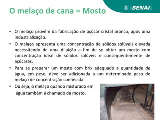 O melaço de cana = Mosto
• O melaço provém da fabricação de açúcar cristal branco, após uma
industrialização.
• O melaço apresenta uma concentração de sólidos solúveis elevada
necessitando de uma diluição a fim de se obter um mosto com
concentração ideal de sólidos solúveis e consequentemente de
açúcares.
• Para se preparar um mosto com brix adequado a quantidade de
água, em peso, deve ser adicionada a um determinado peso de
melaço de concentração conhecida.
• Ou seja, o melaço quando misturado em
água também é chamado de mosto.
 