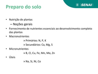 Preparo do solo
• Nutrição de plantas
– Noções gerais
• Fornecimento de nutrientes essenciais ao desenvolvimento completo
das plantas
• Macronutrientes
» Primários: N, P, K
» Secundários: Ca, Mg, S
• Micronutrientes
» B, Cl, Cu, Fe, Mn, Mo, Zn
• Úteis
» Na, Si, Ni, Co
 
