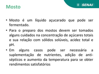 Mosto
• Mosto é um líquido açucarado que pode ser
fermentado.
• Para o preparo dos mostos devem ser tomados
alguns cuidados na concentração de açúcares totais
e sua relação com sólidos solúveis, acidez total e
pH.
• Em alguns casos pode ser necessária a
suplementação de nutrientes, adição de anti-
sépticos e aumento da temperatura para se obter
rendimentos satisfatórios
 