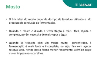 Mosto
• O brix ideal do mosto depende do tipo de levedura utilizada e do
processo de condução da fermentação.
• Quando o mosto é diluído a fermentação é mais fácil, rápida e
completa, porém necessita de mais vapor e água.
• Quando se trabalha com um mosto muito concentrado, a
fermentação é mais lenta e incompleta, ou seja, fica com açúcar
residual alto, tendo dessa forma menor rendimento, além de exigir
maior limpeza nos aparelhos.
 