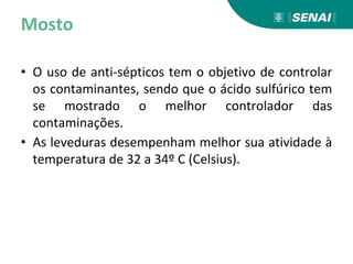 Mosto
• O uso de anti-sépticos tem o objetivo de controlar
os contaminantes, sendo que o ácido sulfúrico tem
se mostrado o melhor controlador das
contaminações.
• As leveduras desempenham melhor sua atividade à
temperatura de 32 a 34º C (Celsius).
 