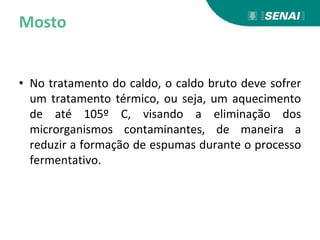 Mosto
• No tratamento do caldo, o caldo bruto deve sofrer
um tratamento térmico, ou seja, um aquecimento
de até 105º C, visando a eliminação dos
microrganismos contaminantes, de maneira a
reduzir a formação de espumas durante o processo
fermentativo.
 