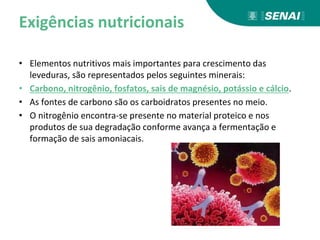 Exigências nutricionais
• Elementos nutritivos mais importantes para crescimento das
leveduras, são representados pelos seguintes minerais:
• Carbono, nitrogênio, fosfatos, sais de magnésio, potássio e cálcio.
• As fontes de carbono são os carboidratos presentes no meio.
• O nitrogênio encontra-se presente no material proteico e nos
produtos de sua degradação conforme avança a fermentação e
formação de sais amoniacais.
 