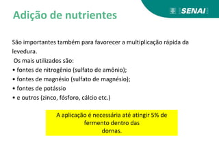 Adição de nutrientes
São importantes também para favorecer a multiplicação rápida da
levedura.
Os mais utilizados são:
• fontes de nitrogênio (sulfato de amônio);
• fontes de magnésio (sulfato de magnésio);
• fontes de potássio
• e outros (zinco, fósforo, cálcio etc.)
A aplicação é necessária até atingir 5% de
fermento dentro das
dornas.
 