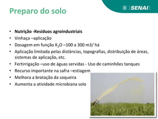 Preparo do solo
• Nutrição -Resíduos agroindustriais
• Vinhaça –aplicação
• Dosagem em função K2O –100 a 300 m3/ há
• Aplicação limitada pelas distâncias, topografias, distribuição de áreas,
sistemas de aplicação, etc.
• Fertirrigação –uso de águas servidas - Uso de caminhões tanques
• Recurso importante na safra –estiagem
• Melhora a brotação da soqueira
• Aumenta a atividade microbiana solo
 