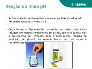 Reação do meio pH
• As fermentações se desenvolvem numa ampla faixa de valores de
pH, sendo adequada a entre 4 e 5.
• Desta forma, as fermentações conduzidas em meios mais ácidos
resultam em maiores rendimentos em etanol, pelo fato de restringir
o crescimento do fermento, com a conseqüente redução da
produção de glicerol, ao mesmo tempo em que reduz a
contaminação bacteriana.
 
