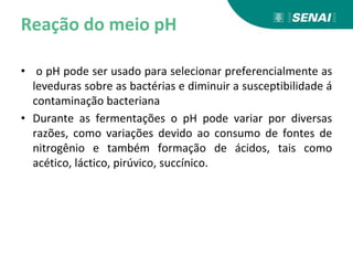 Reação do meio pH
• o pH pode ser usado para selecionar preferencialmente as
leveduras sobre as bactérias e diminuir a susceptibilidade á
contaminação bacteriana
• Durante as fermentações o pH pode variar por diversas
razões, como variações devido ao consumo de fontes de
nitrogênio e também formação de ácidos, tais como
acético, láctico, pirúvico, succínico.
 