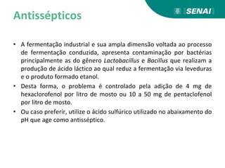 Antissépticos
• A fermentação industrial e sua ampla dimensão voltada ao processo
de fermentação conduzida, apresenta contaminação por bactérias
principalmente as do gênero Lactobacillus e Bacillus que realizam a
produção de ácido láctico ao qual reduz a fermentação via leveduras
e o produto formado etanol.
• Desta forma, o problema é controlado pela adição de 4 mg de
hexaclorofenol por litro de mosto ou 10 a 50 mg de pentaclofenol
por litro de mosto.
• Ou caso preferir, utilize o ácido sulfúrico utilizado no abaixamento do
pH que age como antisséptico.
 