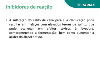 Inibidores de reação
• A sulfitação do caldo de cana para sua clarificação pode
resultar em melaços com elevados teores de sulfito, que
pode acarretar em efeitos tóxicos à levedura,
comprometendo a fermentação, bem como aumentar a
acidez do álcool obtido.
 