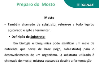 Mosto
▪ Também chamado de substrato: refere-se a todo líquido
açucarado e apto a fermentar.
▪ Definição de Substrato:
Em biologia e bioquímica pode significar um meio de
nutriente que serve de base (logo, sub-estrato) para o
desenvolvimento de um organismo. O substrato utilizado é
chamado de mosto, mistura açucarada destina a fermentação
Preparo do Mosto
 